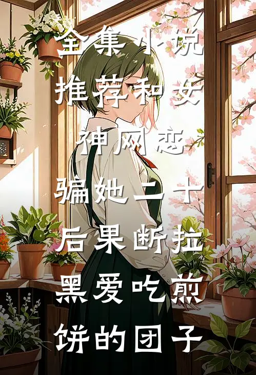 全集小说推荐和女神网恋,骗她二十后果断拉黑爱吃煎饼的团子