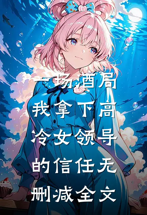 一场酒局，我拿下高冷女领导的信任无删减全文