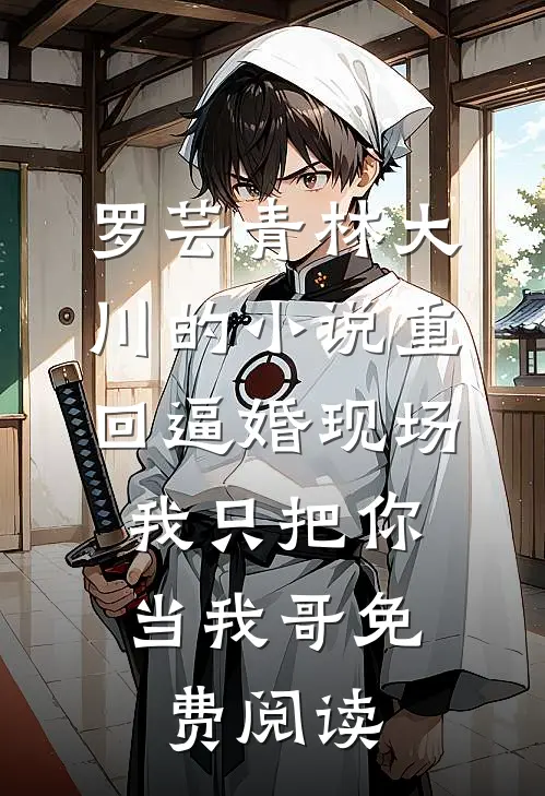 罗芸青林大川的小说重回逼婚现场，我只把你当我哥免费阅读