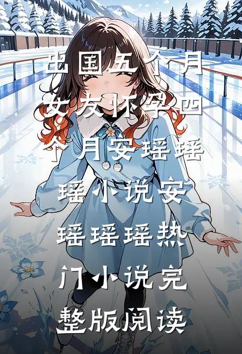 出国五个月，女友怀孕四个月安瑶瑶瑶小说安瑶瑶瑶热门小说完整版阅读