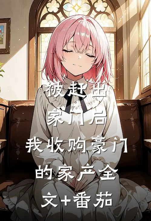被赶出家门后，我收购豪门的家产全文+番茄