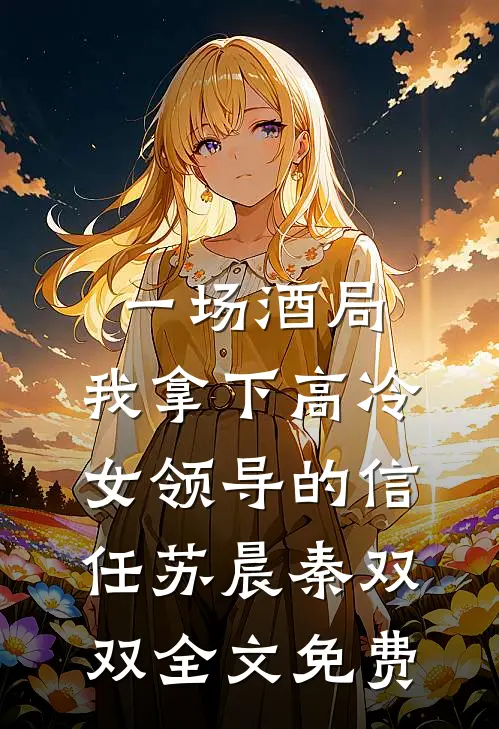 一场酒局，我拿下高冷女领导的信任苏晨秦双双全文免费